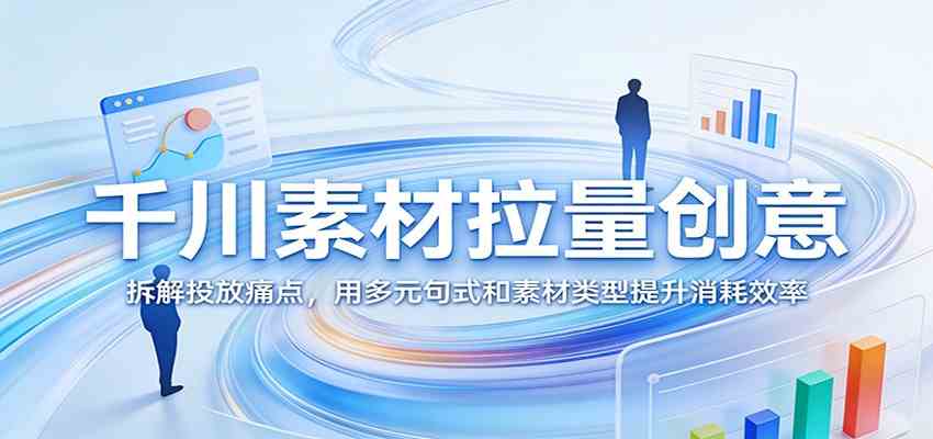 千川素材拉量创意:拆解投放痛点,用多元句式和素材类型提升消耗效率-尤课网创