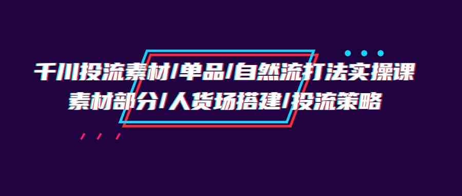 千川投流素材/单品/自然流打法实操培训班，素材部分/人货场搭建/投流策略-尤课网创