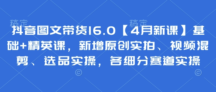 抖音图文带货16.0【4月新课】基础+精英课，新增原创实拍、视频混剪、选品实操，各细分赛道实操-尤课网创