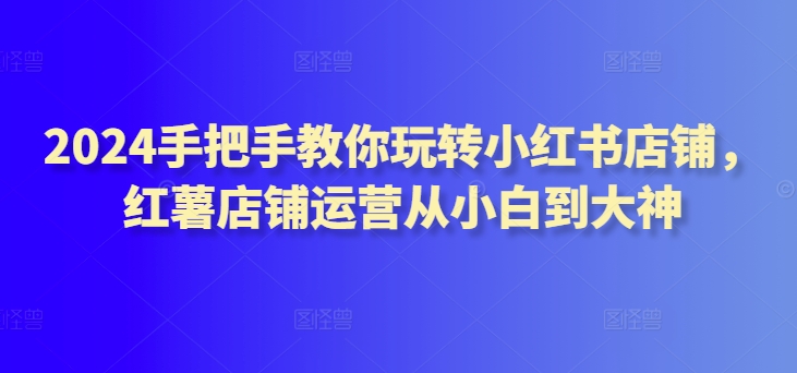 2024手把手教你玩转小红书店铺，红薯店铺运营从小白到大神-尤课网创