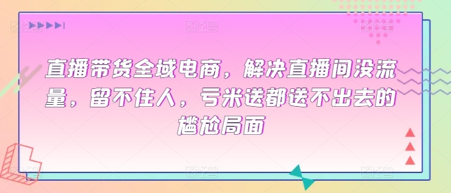 直播带货全域电商，解决直播间没流量，留不住人，亏米送都送不出去的尴尬局面-尤课网创