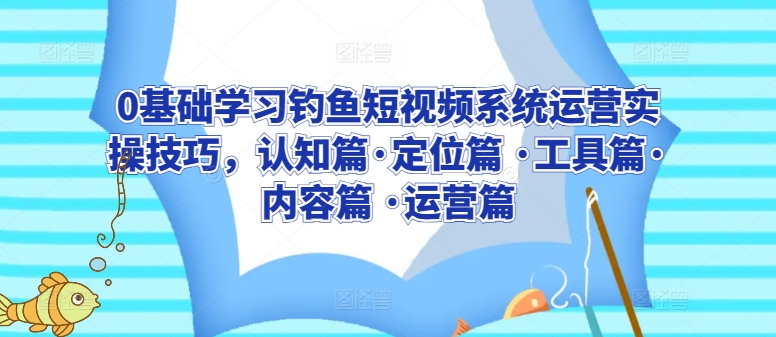 0基础学习钓鱼短视频系统运营实操技巧，认知篇·定位篇 ·工具篇·内容篇 ·运营篇-尤课网创