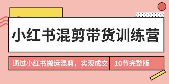 （9454期）小红书混剪带货训练营，通过小红书搬运混剪，实现成交（10节课完结版）-尤课网创