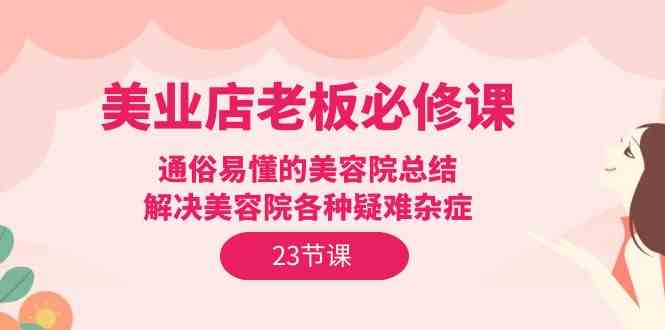 美业店老板必修课：通俗易懂的美容院总结，解决美容院各种疑难杂症（23节）-尤课网创