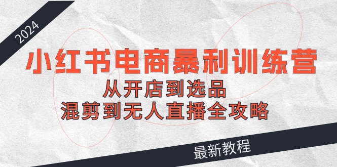 2024小红书电商暴利训练营：从开店到选品，混剪到无人直播全攻略-尤课网创