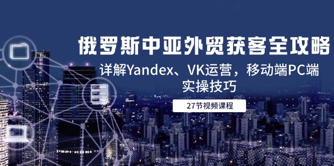 俄罗斯中亚外贸获客全攻略，详解Yandex、VK运营，移动端PC端实操技巧-尤课网创