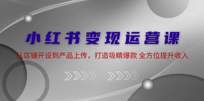 （12520期）小红书变现运营课：从店铺开设到产品上传，打造吸睛爆款 全方位提升收入-尤课网创