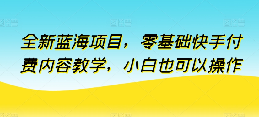 全新蓝海项目，零基础快手付费内容教学，小白也可以操作-尤课网创