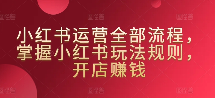 小红书运营全部流程，掌握小红书玩法规则，开店赚钱-尤课网创