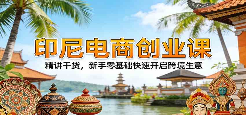 印尼电商创业课：精讲干货，新手零基础快速开启跨境生意-尤课网创