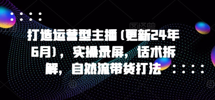 打造运营型主播(更新24年6月)，实操录屏，话术拆解，自然流带货打法-尤课网创