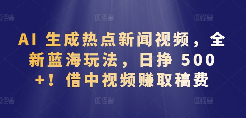 AI 生成热点新闻视频，全新蓝海玩法，日挣 500+!借中视频赚取稿费-尤课网创