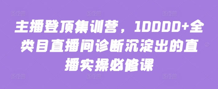 主播登顶集训营，10000+全类目直播间诊断沉淀出的直播实操必修课-尤课网创
