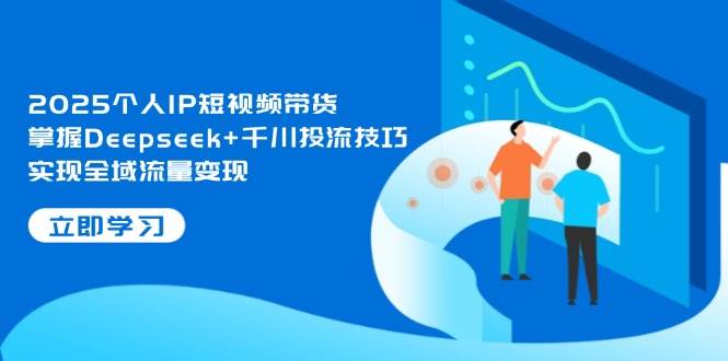 2025个人IP短视频带货，掌握Deepseek+千川投流技巧，实现全域流量变现-尤课网创