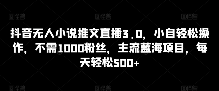 抖音无人小说推文直播3.0，小自轻松操作，不需1000粉丝，主流蓝海项目，每天轻松500+-尤课网创