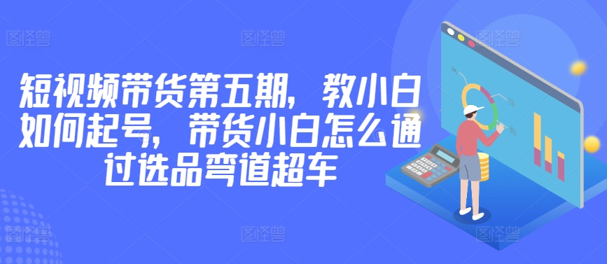 价值2980短视频带货第五期，教小白如何起号，带货小白怎么通过选品弯道超车-尤课网创