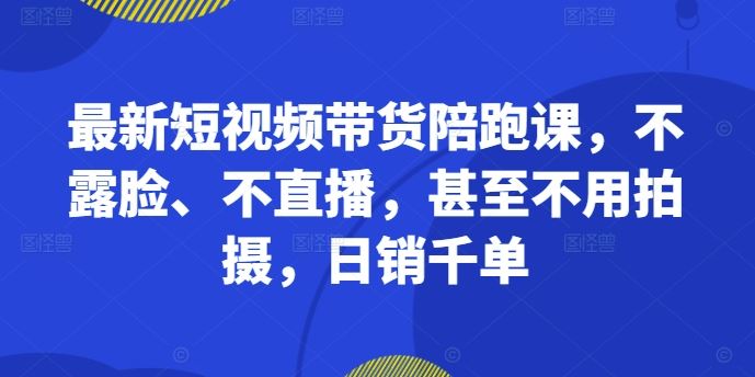 最新短视频带货陪跑课，不露脸、不直播，甚至不用拍摄，日销千单-尤课网创