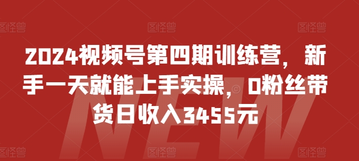 2024视频号第四期训练营，新手一天就能上手实操，0粉丝带货日收入3455元-尤课网创