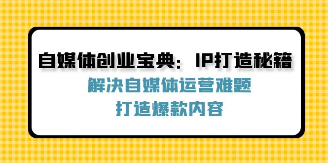 （12400期）自媒体创业宝典：IP打造秘籍：解决自媒体运营难题，打造爆款内容-尤课网创