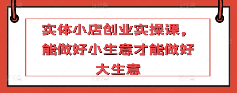 实体小店创业实操课，能做好小生意才能做好大生意-尤课网创