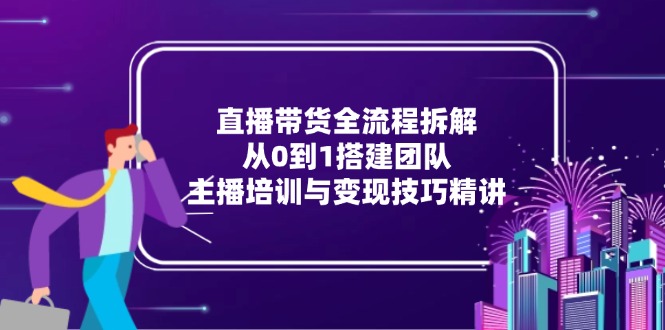 直播带货全流程拆解：从0到1搭建团队，主播培训与变现技巧精讲-尤课网创