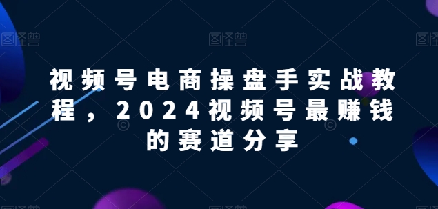视频号电商实战教程，2024视频号最赚钱的赛道分享-尤课网创