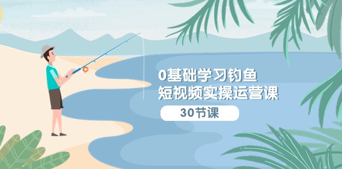 0基础学习钓鱼短视频实操运营课：认知篇/定位篇/工具篇/内容篇/运营篇-尤课网创