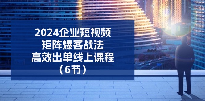 2024企业短视频矩阵爆客战法，高效出单线上课程（6节）-尤课网创