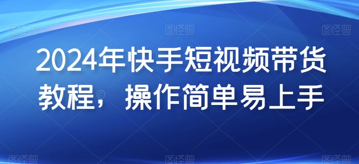 2024年快手短视频带货教程，操作简单易上手-尤课网创