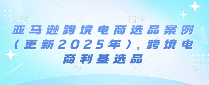 亚马逊跨境电商选品案例(更新2025年7月)，跨境电商利基选品-尤课网创