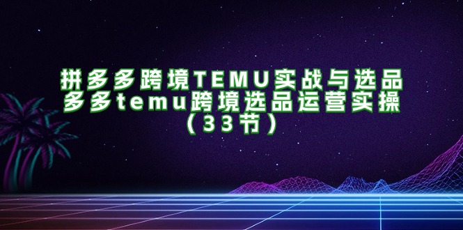 （11934期）拼多多跨境TEMU实战与选品，多多temu跨境选品运营实操（33节）-尤课网创