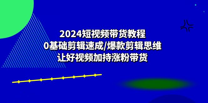 2024短视频带货教程：0基础剪辑速成/爆款剪辑思维/让好视频加持涨粉带货-尤课网创