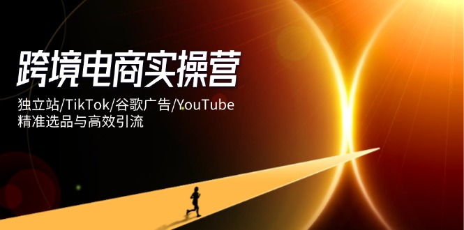 跨境电商实操营：独立站/TikTok/谷歌广告/YouTube，精准选品与高效引流-尤课网创