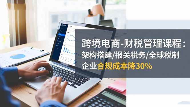 (16509期)跨境电商-财税管理课程:架构搭建/报关税务/全球税制,企业合规成本降30%-尤课网创
