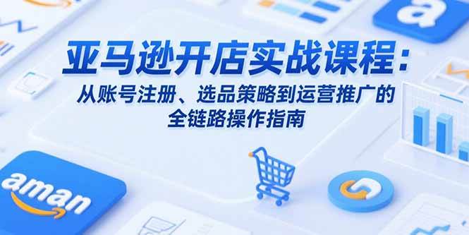 （15439期）亚马逊开店实战课程：从账号注册、选品策略到运营推广的全链路操作指南-尤课网创