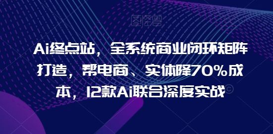 Ai终点站，全系统商业闭环矩阵打造，帮电商、实体降70%成本，12款Ai联合深度实战【0906更新】-尤课网创