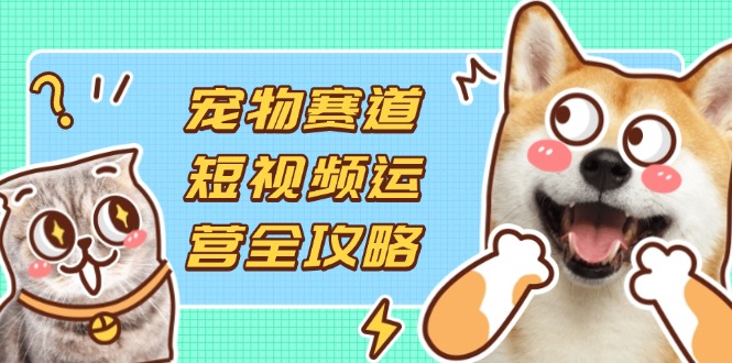 （14345期）宠物赛道短视频运营全攻略，选品拍摄剪辑实操，实现流量到收益转化-尤课网创