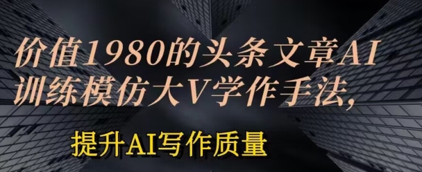 价值1980头条文章AI投喂训练模仿大v写作手法，提升AI写作质量-尤课网创