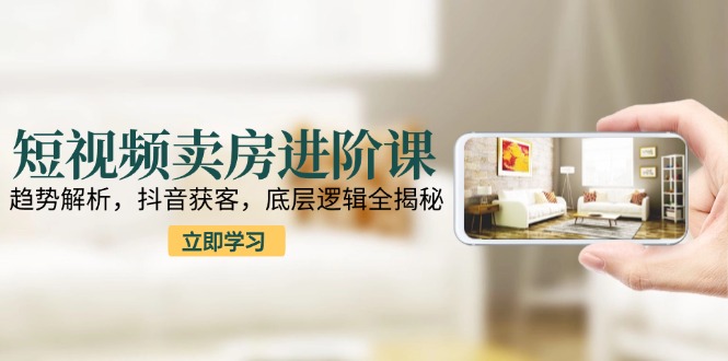 短视频卖房进阶课：趋势解析，抖音获客，底层逻辑全揭秘-尤课网创