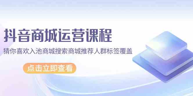 （9771期）抖音商城 运营课程，猜你喜欢入池商城搜索商城推荐人群标签覆盖（67节课）-尤课网创