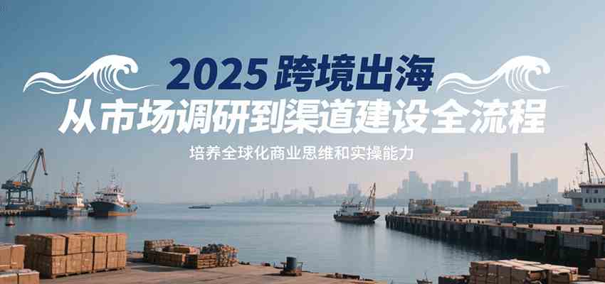 2025跨境出海从市场调研到渠道建设全流程，培养全球化商业思维和实操能力-尤课网创