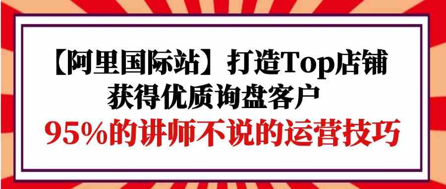 【阿里国际站】打造Top店铺-获得优质询盘客户，95%的讲师不说的运营技巧-尤课网创