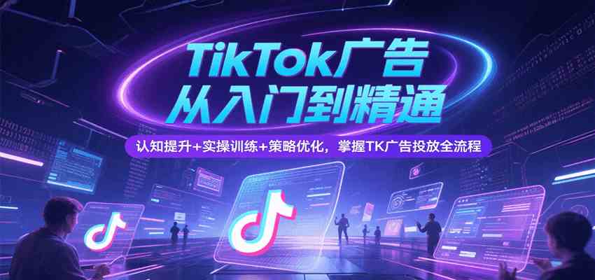 TikTok广告从入门到精通，认知提升+实操训练+策略优化，掌握TK广告投放全流程-尤课网创
