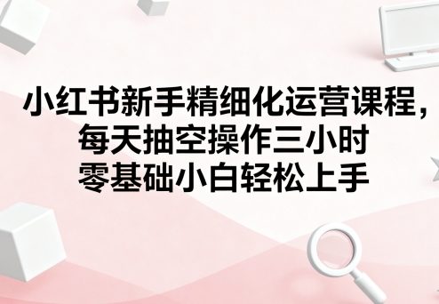 小红书新手精细化运营课程，每天抽空操作三小时，零基础小白轻松上手-尤课网创