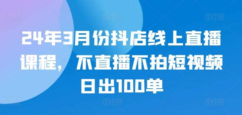24年3月份抖店线上直播课程，不直播不拍短视频日出100单-尤课网创