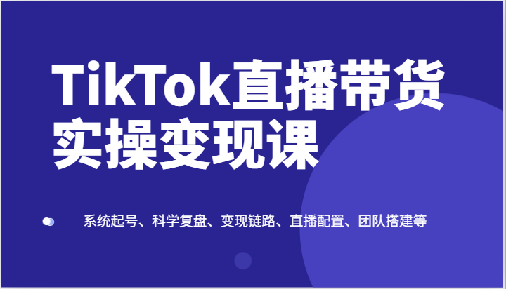TikTok直播带货实操变现课：系统起号、科学复盘、变现链路、直播配置、团队搭建等-尤课网创