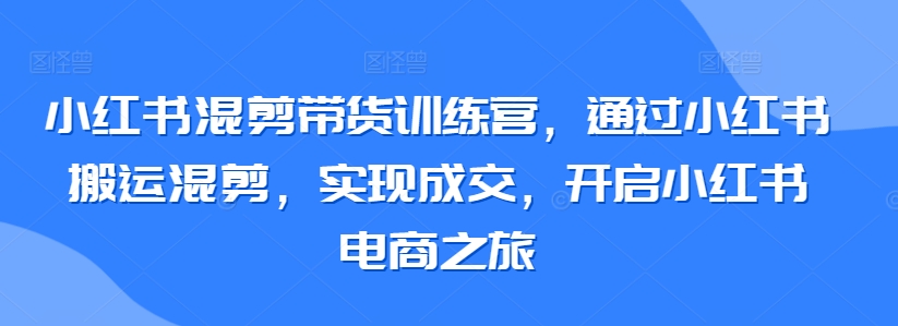 小红书混剪带货训练营，通过小红书搬运混剪，实现成交，开启小红书电商之旅-尤课网创