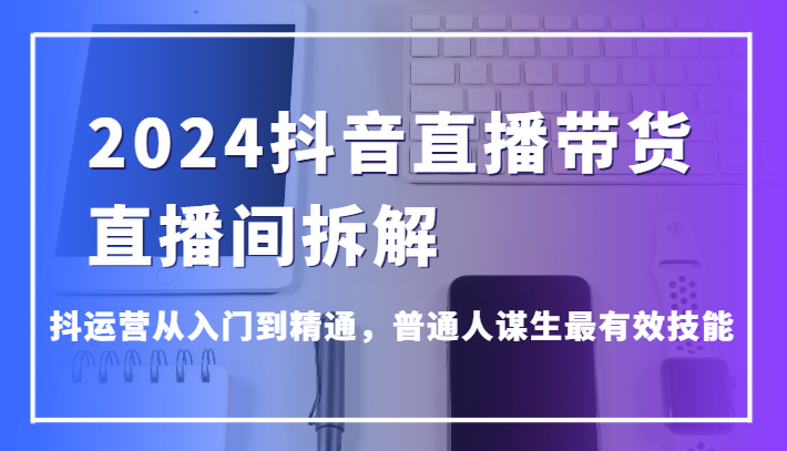 2024抖音直播带货直播间拆解，抖运营从入门到精通，普通人谋生最有效技能-尤课网创