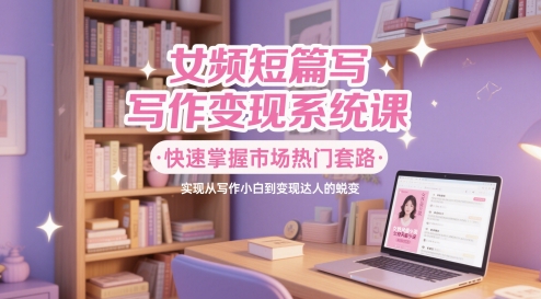 女频短篇写作变现系统课，快速掌握市场热门套路，实现从写作小白到变现达人的蜕变-尤课网创
