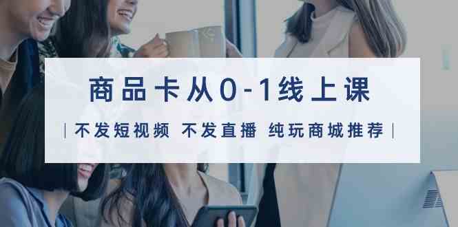 商品卡从0-1线上课（不发短视频 不发直播 纯玩商城推荐）32节课-尤课网创